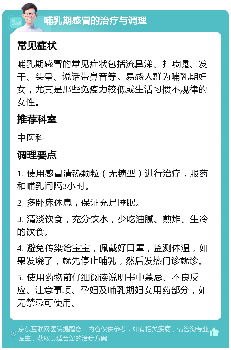 哺乳期感冒的治疗与调理 常见症状 哺乳期感冒的常见症状包括流鼻涕、打喷嚏、发干、头晕、说话带鼻音等。易感人群为哺乳期妇女，尤其是那些免疫力较低或生活习惯不规律的女性。 推荐科室 中医科 调理要点 1. 使用感冒清热颗粒（无糖型）进行治疗，服药和哺乳间隔3小时。 2. 多卧床休息，保证充足睡眠。 3. 清淡饮食，充分饮水，少吃油腻、煎炸、生冷的饮食。 4. 避免传染给宝宝，佩戴好口罩，监测体温，如果发烧了，就先停止哺乳，然后发热门诊就诊。 5. 使用药物前仔细阅读说明书中禁忌、不良反应、注意事项、孕妇及哺乳期妇女用药部分，如无禁忌可使用。