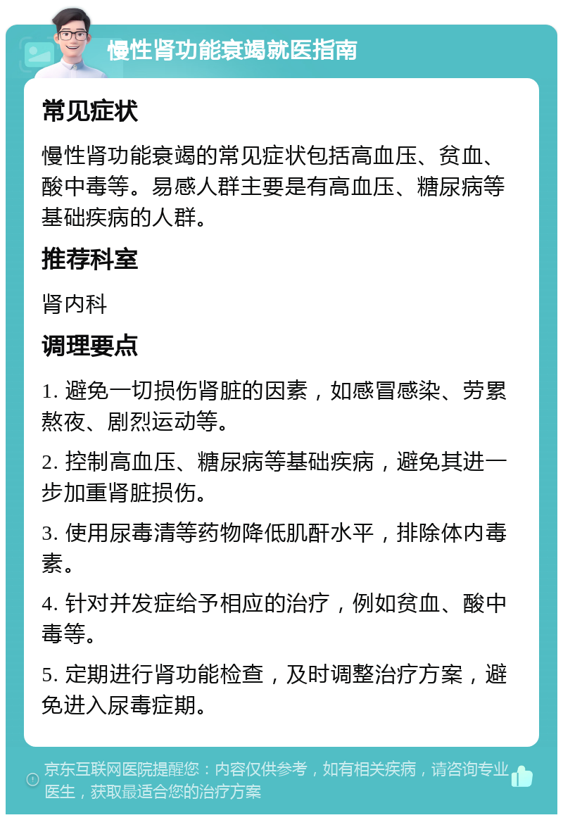 慢性肾功能衰竭就医指南 常见症状 慢性肾功能衰竭的常见症状包括高血压、贫血、酸中毒等。易感人群主要是有高血压、糖尿病等基础疾病的人群。 推荐科室 肾内科 调理要点 1. 避免一切损伤肾脏的因素，如感冒感染、劳累熬夜、剧烈运动等。 2. 控制高血压、糖尿病等基础疾病，避免其进一步加重肾脏损伤。 3. 使用尿毒清等药物降低肌酐水平，排除体内毒素。 4. 针对并发症给予相应的治疗，例如贫血、酸中毒等。 5. 定期进行肾功能检查，及时调整治疗方案，避免进入尿毒症期。