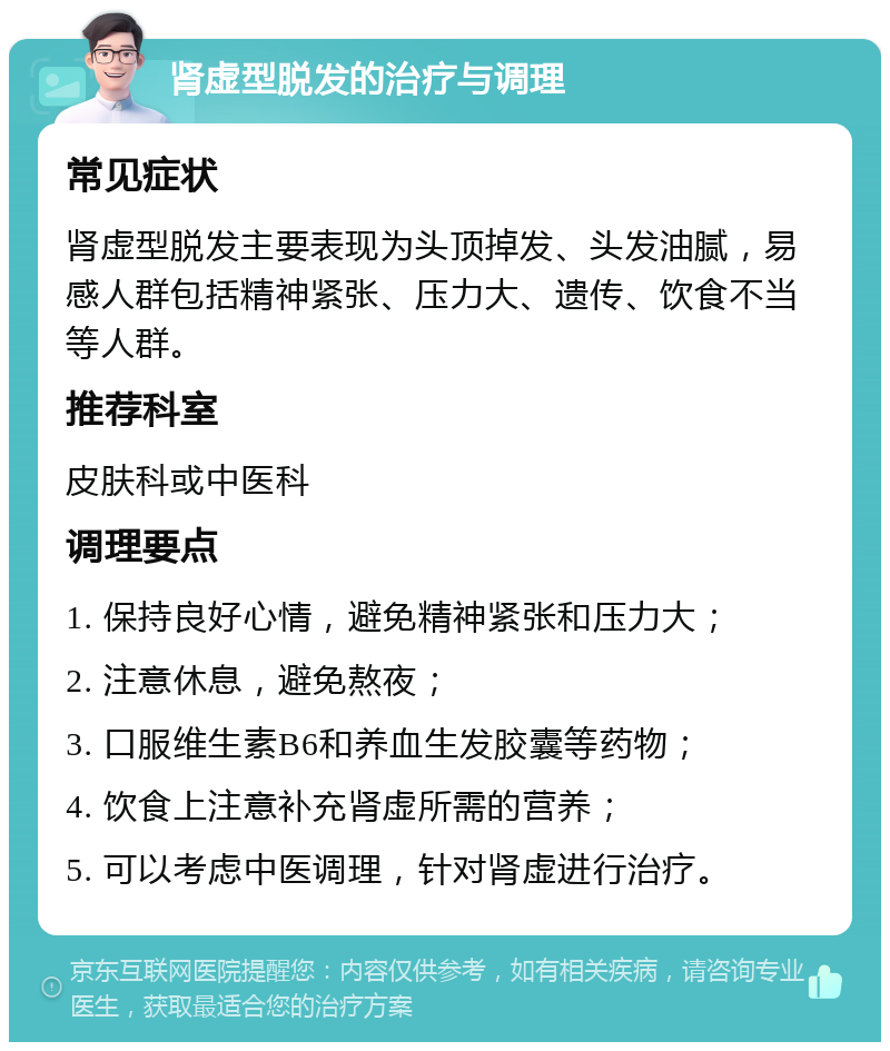 肾虚型脱发的治疗与调理 常见症状 肾虚型脱发主要表现为头顶掉发、头发油腻，易感人群包括精神紧张、压力大、遗传、饮食不当等人群。 推荐科室 皮肤科或中医科 调理要点 1. 保持良好心情，避免精神紧张和压力大； 2. 注意休息，避免熬夜； 3. 口服维生素B6和养血生发胶囊等药物； 4. 饮食上注意补充肾虚所需的营养； 5. 可以考虑中医调理，针对肾虚进行治疗。