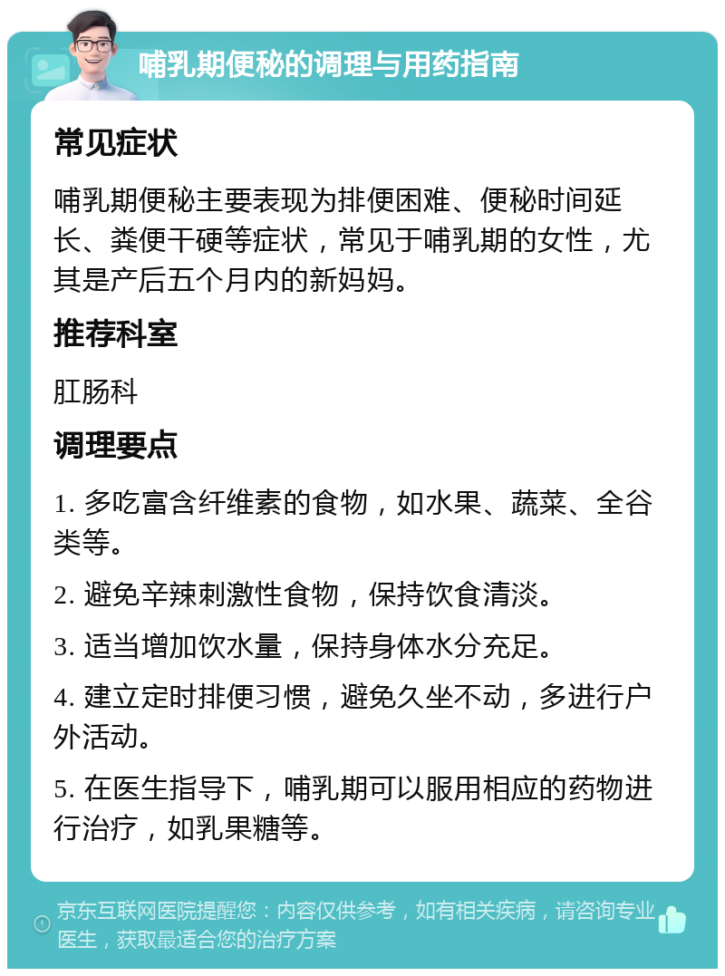 哺乳期便秘的调理与用药指南 常见症状 哺乳期便秘主要表现为排便困难、便秘时间延长、粪便干硬等症状，常见于哺乳期的女性，尤其是产后五个月内的新妈妈。 推荐科室 肛肠科 调理要点 1. 多吃富含纤维素的食物，如水果、蔬菜、全谷类等。 2. 避免辛辣刺激性食物，保持饮食清淡。 3. 适当增加饮水量，保持身体水分充足。 4. 建立定时排便习惯，避免久坐不动，多进行户外活动。 5. 在医生指导下，哺乳期可以服用相应的药物进行治疗，如乳果糖等。