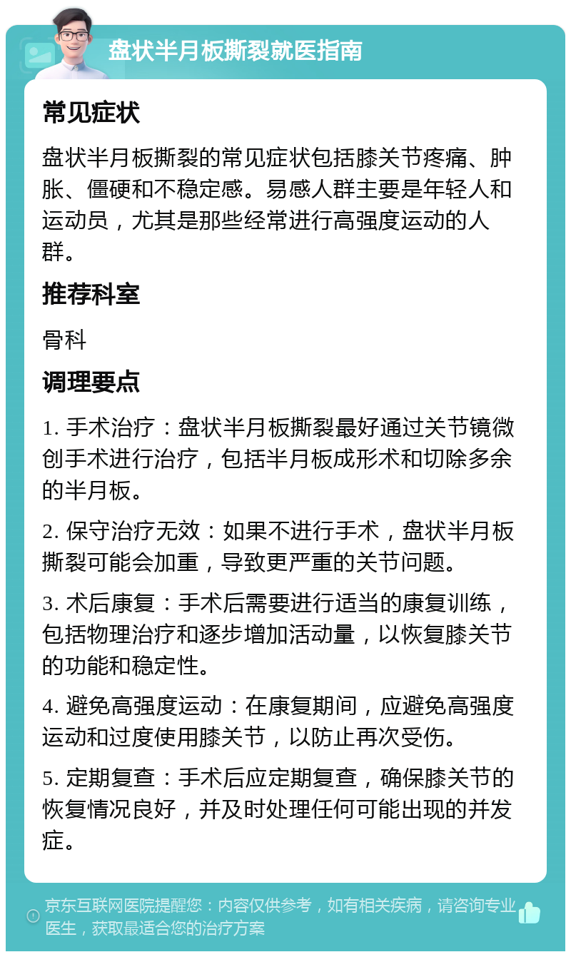 盘状半月板撕裂就医指南 常见症状 盘状半月板撕裂的常见症状包括膝关节疼痛、肿胀、僵硬和不稳定感。易感人群主要是年轻人和运动员，尤其是那些经常进行高强度运动的人群。 推荐科室 骨科 调理要点 1. 手术治疗：盘状半月板撕裂最好通过关节镜微创手术进行治疗，包括半月板成形术和切除多余的半月板。 2. 保守治疗无效：如果不进行手术，盘状半月板撕裂可能会加重，导致更严重的关节问题。 3. 术后康复：手术后需要进行适当的康复训练，包括物理治疗和逐步增加活动量，以恢复膝关节的功能和稳定性。 4. 避免高强度运动：在康复期间，应避免高强度运动和过度使用膝关节，以防止再次受伤。 5. 定期复查：手术后应定期复查，确保膝关节的恢复情况良好，并及时处理任何可能出现的并发症。