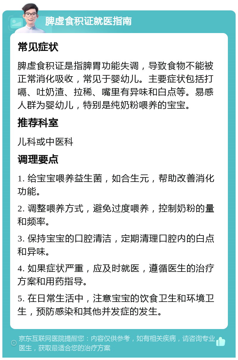 脾虚食积证就医指南 常见症状 脾虚食积证是指脾胃功能失调，导致食物不能被正常消化吸收，常见于婴幼儿。主要症状包括打嗝、吐奶渣、拉稀、嘴里有异味和白点等。易感人群为婴幼儿，特别是纯奶粉喂养的宝宝。 推荐科室 儿科或中医科 调理要点 1. 给宝宝喂养益生菌，如合生元，帮助改善消化功能。 2. 调整喂养方式，避免过度喂养，控制奶粉的量和频率。 3. 保持宝宝的口腔清洁，定期清理口腔内的白点和异味。 4. 如果症状严重，应及时就医，遵循医生的治疗方案和用药指导。 5. 在日常生活中，注意宝宝的饮食卫生和环境卫生，预防感染和其他并发症的发生。