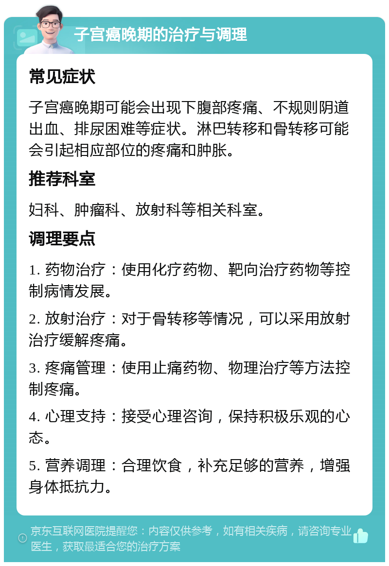 子宫癌晚期的治疗与调理 常见症状 子宫癌晚期可能会出现下腹部疼痛、不规则阴道出血、排尿困难等症状。淋巴转移和骨转移可能会引起相应部位的疼痛和肿胀。 推荐科室 妇科、肿瘤科、放射科等相关科室。 调理要点 1. 药物治疗：使用化疗药物、靶向治疗药物等控制病情发展。 2. 放射治疗：对于骨转移等情况，可以采用放射治疗缓解疼痛。 3. 疼痛管理：使用止痛药物、物理治疗等方法控制疼痛。 4. 心理支持：接受心理咨询，保持积极乐观的心态。 5. 营养调理：合理饮食，补充足够的营养，增强身体抵抗力。