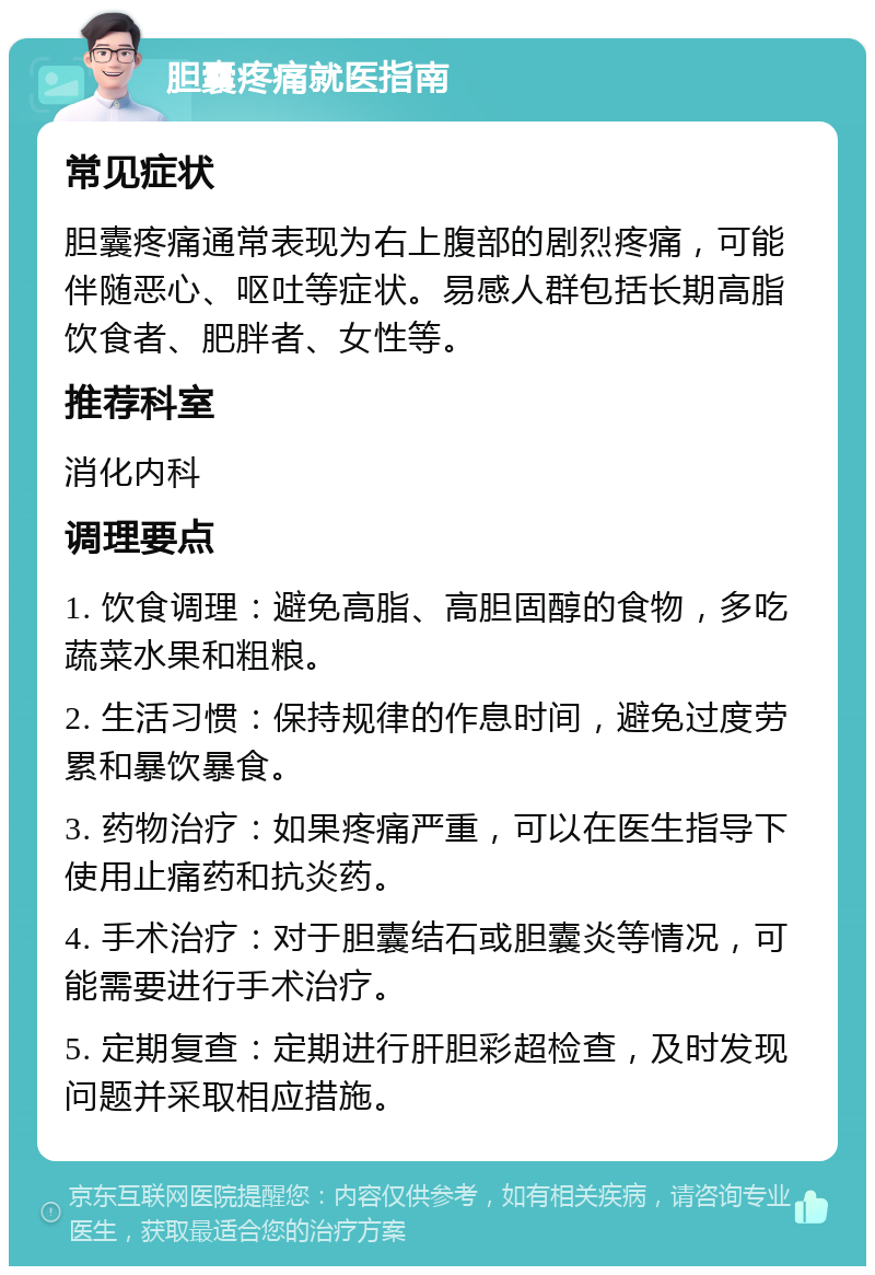 胆囊疼痛就医指南 常见症状 胆囊疼痛通常表现为右上腹部的剧烈疼痛，可能伴随恶心、呕吐等症状。易感人群包括长期高脂饮食者、肥胖者、女性等。 推荐科室 消化内科 调理要点 1. 饮食调理：避免高脂、高胆固醇的食物，多吃蔬菜水果和粗粮。 2. 生活习惯：保持规律的作息时间，避免过度劳累和暴饮暴食。 3. 药物治疗：如果疼痛严重，可以在医生指导下使用止痛药和抗炎药。 4. 手术治疗：对于胆囊结石或胆囊炎等情况，可能需要进行手术治疗。 5. 定期复查：定期进行肝胆彩超检查，及时发现问题并采取相应措施。