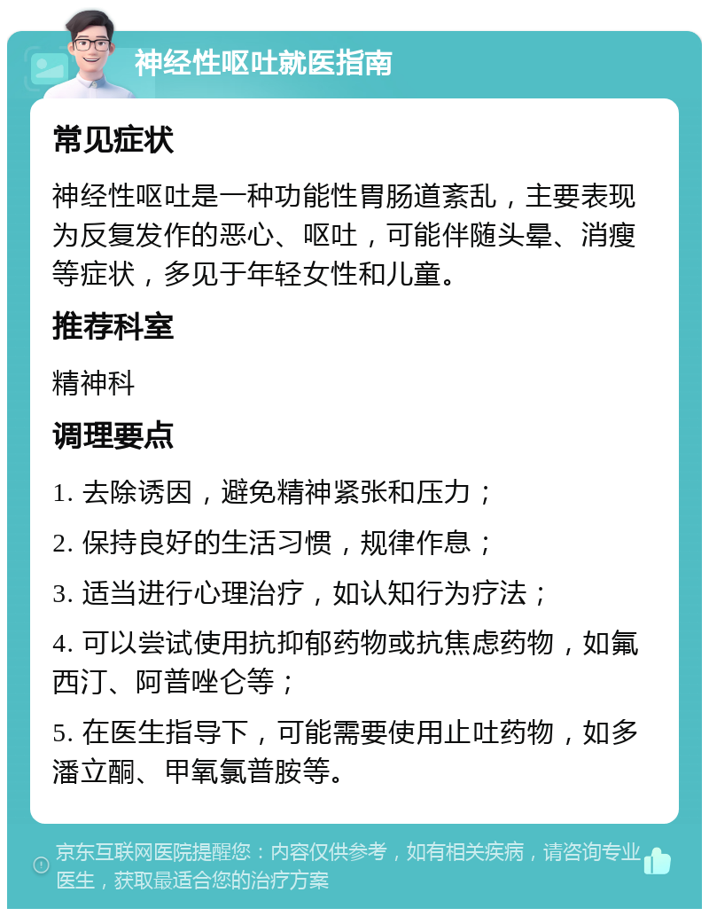 神经性呕吐就医指南 常见症状 神经性呕吐是一种功能性胃肠道紊乱，主要表现为反复发作的恶心、呕吐，可能伴随头晕、消瘦等症状，多见于年轻女性和儿童。 推荐科室 精神科 调理要点 1. 去除诱因，避免精神紧张和压力； 2. 保持良好的生活习惯，规律作息； 3. 适当进行心理治疗，如认知行为疗法； 4. 可以尝试使用抗抑郁药物或抗焦虑药物，如氟西汀、阿普唑仑等； 5. 在医生指导下，可能需要使用止吐药物，如多潘立酮、甲氧氯普胺等。