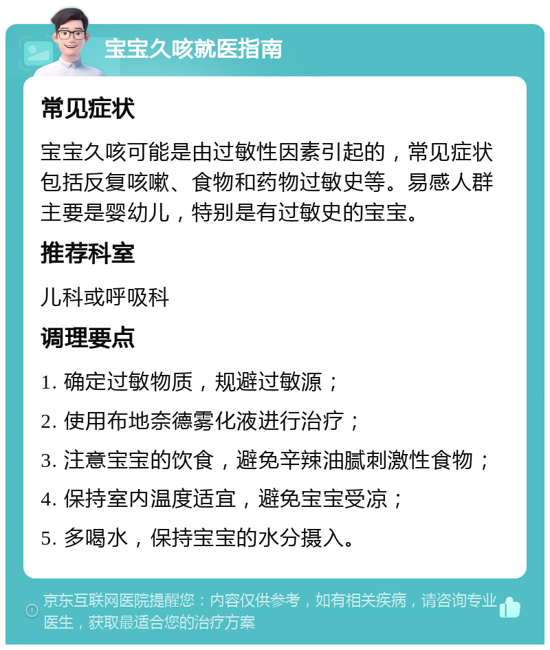 宝宝久咳就医指南 常见症状 宝宝久咳可能是由过敏性因素引起的，常见症状包括反复咳嗽、食物和药物过敏史等。易感人群主要是婴幼儿，特别是有过敏史的宝宝。 推荐科室 儿科或呼吸科 调理要点 1. 确定过敏物质，规避过敏源； 2. 使用布地奈德雾化液进行治疗； 3. 注意宝宝的饮食，避免辛辣油腻刺激性食物； 4. 保持室内温度适宜，避免宝宝受凉； 5. 多喝水，保持宝宝的水分摄入。