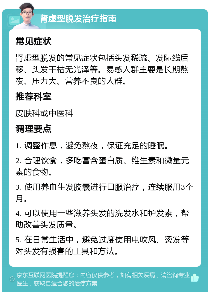 肾虚型脱发治疗指南 常见症状 肾虚型脱发的常见症状包括头发稀疏、发际线后移、头发干枯无光泽等。易感人群主要是长期熬夜、压力大、营养不良的人群。 推荐科室 皮肤科或中医科 调理要点 1. 调整作息，避免熬夜，保证充足的睡眠。 2. 合理饮食，多吃富含蛋白质、维生素和微量元素的食物。 3. 使用养血生发胶囊进行口服治疗，连续服用3个月。 4. 可以使用一些滋养头发的洗发水和护发素，帮助改善头发质量。 5. 在日常生活中，避免过度使用电吹风、烫发等对头发有损害的工具和方法。