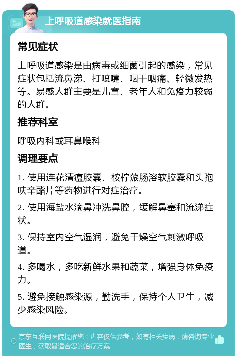 上呼吸道感染就医指南 常见症状 上呼吸道感染是由病毒或细菌引起的感染，常见症状包括流鼻涕、打喷嚏、咽干咽痛、轻微发热等。易感人群主要是儿童、老年人和免疫力较弱的人群。 推荐科室 呼吸内科或耳鼻喉科 调理要点 1. 使用连花清瘟胶囊、桉柠蒎肠溶软胶囊和头孢呋辛酯片等药物进行对症治疗。 2. 使用海盐水滴鼻冲洗鼻腔，缓解鼻塞和流涕症状。 3. 保持室内空气湿润，避免干燥空气刺激呼吸道。 4. 多喝水，多吃新鲜水果和蔬菜，增强身体免疫力。 5. 避免接触感染源，勤洗手，保持个人卫生，减少感染风险。