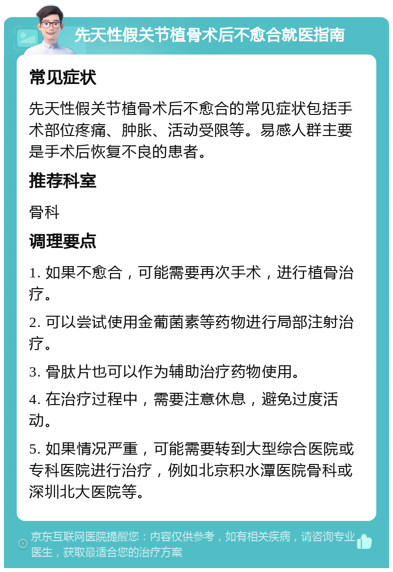 先天性假关节植骨术后不愈合就医指南 常见症状 先天性假关节植骨术后不愈合的常见症状包括手术部位疼痛、肿胀、活动受限等。易感人群主要是手术后恢复不良的患者。 推荐科室 骨科 调理要点 1. 如果不愈合，可能需要再次手术，进行植骨治疗。 2. 可以尝试使用金葡菌素等药物进行局部注射治疗。 3. 骨肽片也可以作为辅助治疗药物使用。 4. 在治疗过程中，需要注意休息，避免过度活动。 5. 如果情况严重，可能需要转到大型综合医院或专科医院进行治疗，例如北京积水潭医院骨科或深圳北大医院等。