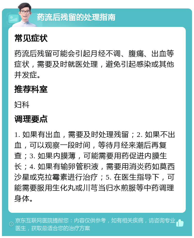 药流后残留的处理指南 常见症状 药流后残留可能会引起月经不调、腹痛、出血等症状，需要及时就医处理，避免引起感染或其他并发症。 推荐科室 妇科 调理要点 1. 如果有出血，需要及时处理残留；2. 如果不出血，可以观察一段时间，等待月经来潮后再复查；3. 如果内膜薄，可能需要用药促进内膜生长；4. 如果有输卵管积液，需要用消炎药如莫西沙星或克拉霉素进行治疗；5. 在医生指导下，可能需要服用生化丸或川芎当归水煎服等中药调理身体。