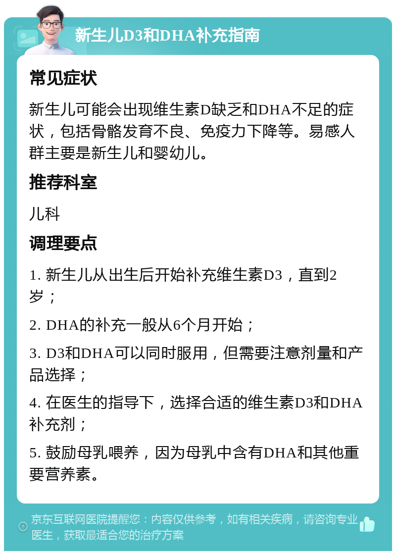 新生儿D3和DHA补充指南 常见症状 新生儿可能会出现维生素D缺乏和DHA不足的症状，包括骨骼发育不良、免疫力下降等。易感人群主要是新生儿和婴幼儿。 推荐科室 儿科 调理要点 1. 新生儿从出生后开始补充维生素D3，直到2岁； 2. DHA的补充一般从6个月开始； 3. D3和DHA可以同时服用，但需要注意剂量和产品选择； 4. 在医生的指导下，选择合适的维生素D3和DHA补充剂； 5. 鼓励母乳喂养，因为母乳中含有DHA和其他重要营养素。