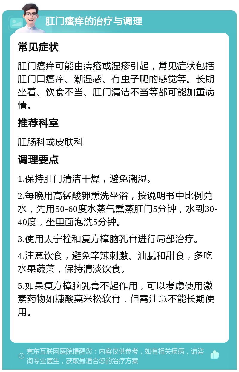 肛门瘙痒的治疗与调理 常见症状 肛门瘙痒可能由痔疮或湿疹引起，常见症状包括肛门口瘙痒、潮湿感、有虫子爬的感觉等。长期坐着、饮食不当、肛门清洁不当等都可能加重病情。 推荐科室 肛肠科或皮肤科 调理要点 1.保持肛门清洁干燥，避免潮湿。 2.每晚用高锰酸钾熏洗坐浴，按说明书中比例兑水，先用50-60度水蒸气熏蒸肛门5分钟，水到30-40度，坐里面泡洗5分钟。 3.使用太宁栓和复方樟脑乳膏进行局部治疗。 4.注意饮食，避免辛辣刺激、油腻和甜食，多吃水果蔬菜，保持清淡饮食。 5.如果复方樟脑乳膏不起作用，可以考虑使用激素药物如糠酸莫米松软膏，但需注意不能长期使用。