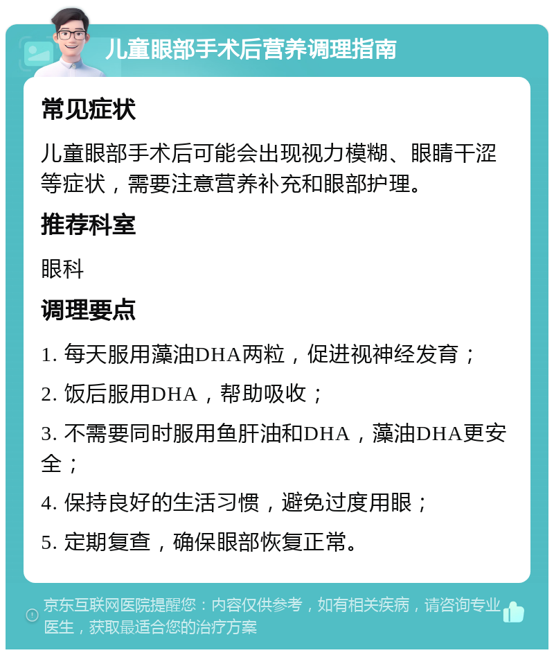 儿童眼部手术后营养调理指南 常见症状 儿童眼部手术后可能会出现视力模糊、眼睛干涩等症状，需要注意营养补充和眼部护理。 推荐科室 眼科 调理要点 1. 每天服用藻油DHA两粒，促进视神经发育； 2. 饭后服用DHA，帮助吸收； 3. 不需要同时服用鱼肝油和DHA，藻油DHA更安全； 4. 保持良好的生活习惯，避免过度用眼； 5. 定期复查，确保眼部恢复正常。