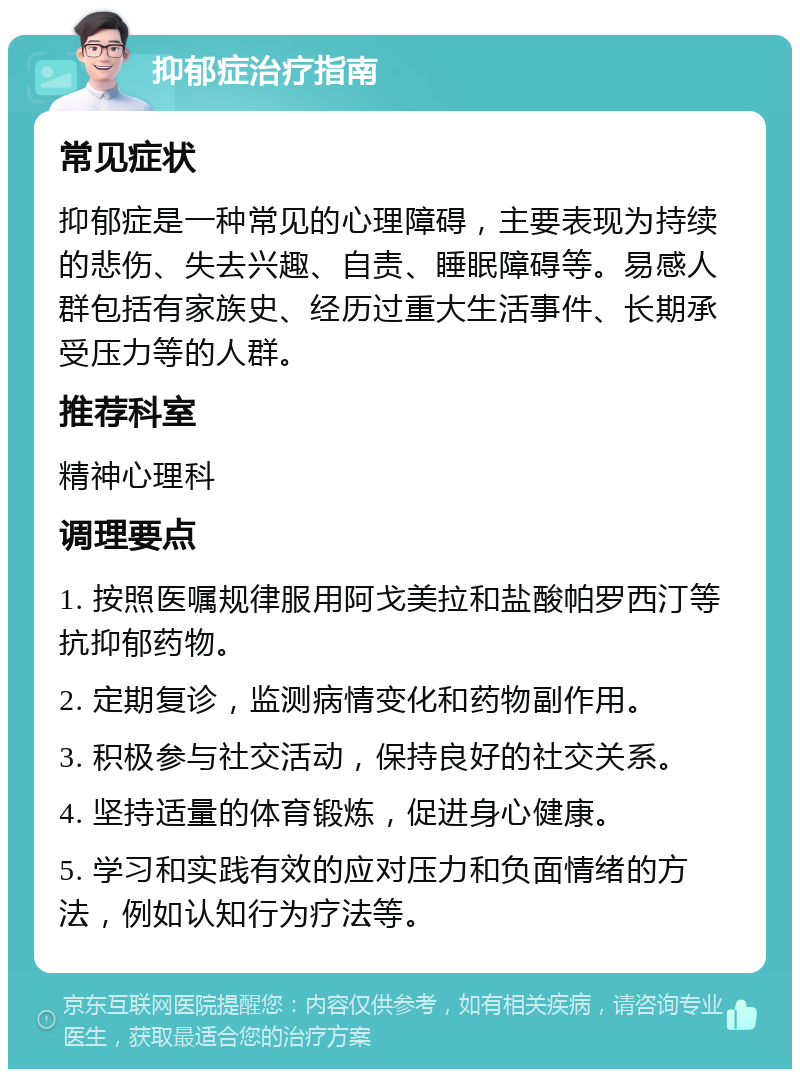 抑郁症治疗指南 常见症状 抑郁症是一种常见的心理障碍，主要表现为持续的悲伤、失去兴趣、自责、睡眠障碍等。易感人群包括有家族史、经历过重大生活事件、长期承受压力等的人群。 推荐科室 精神心理科 调理要点 1. 按照医嘱规律服用阿戈美拉和盐酸帕罗西汀等抗抑郁药物。 2. 定期复诊，监测病情变化和药物副作用。 3. 积极参与社交活动，保持良好的社交关系。 4. 坚持适量的体育锻炼，促进身心健康。 5. 学习和实践有效的应对压力和负面情绪的方法，例如认知行为疗法等。