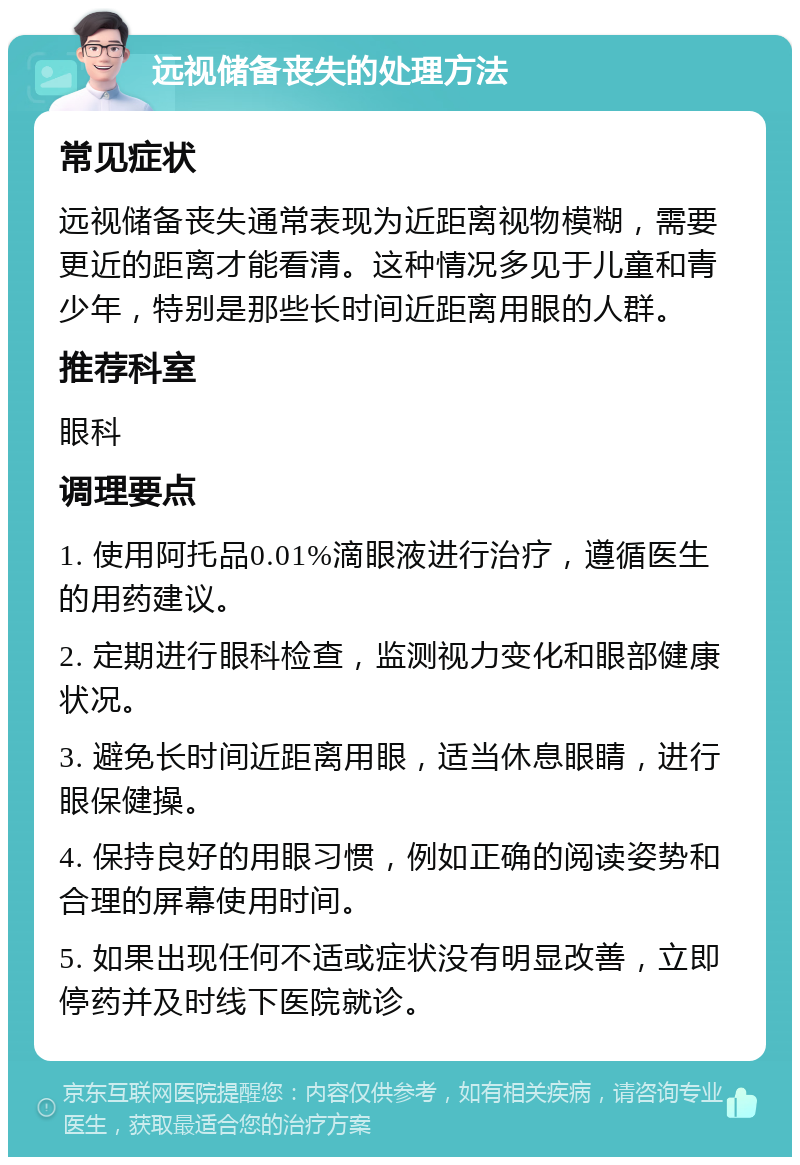 远视储备丧失的处理方法 常见症状 远视储备丧失通常表现为近距离视物模糊，需要更近的距离才能看清。这种情况多见于儿童和青少年，特别是那些长时间近距离用眼的人群。 推荐科室 眼科 调理要点 1. 使用阿托品0.01%滴眼液进行治疗，遵循医生的用药建议。 2. 定期进行眼科检查，监测视力变化和眼部健康状况。 3. 避免长时间近距离用眼，适当休息眼睛，进行眼保健操。 4. 保持良好的用眼习惯，例如正确的阅读姿势和合理的屏幕使用时间。 5. 如果出现任何不适或症状没有明显改善，立即停药并及时线下医院就诊。