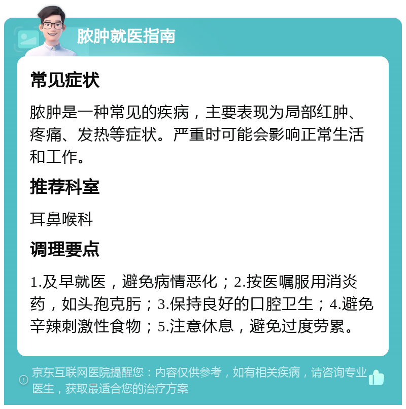 脓肿就医指南 常见症状 脓肿是一种常见的疾病，主要表现为局部红肿、疼痛、发热等症状。严重时可能会影响正常生活和工作。 推荐科室 耳鼻喉科 调理要点 1.及早就医，避免病情恶化；2.按医嘱服用消炎药，如头孢克肟；3.保持良好的口腔卫生；4.避免辛辣刺激性食物；5.注意休息，避免过度劳累。