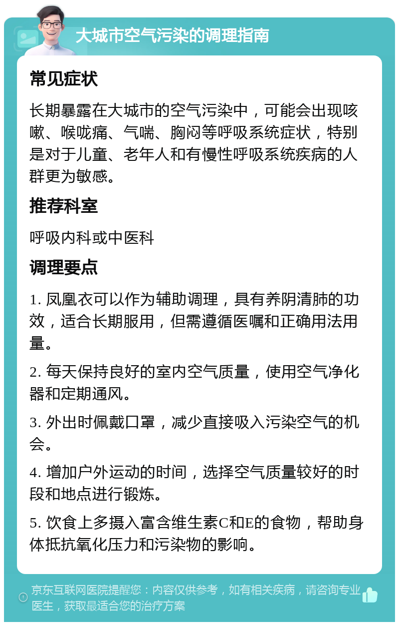 大城市空气污染的调理指南 常见症状 长期暴露在大城市的空气污染中，可能会出现咳嗽、喉咙痛、气喘、胸闷等呼吸系统症状，特别是对于儿童、老年人和有慢性呼吸系统疾病的人群更为敏感。 推荐科室 呼吸内科或中医科 调理要点 1. 凤凰衣可以作为辅助调理，具有养阴清肺的功效，适合长期服用，但需遵循医嘱和正确用法用量。 2. 每天保持良好的室内空气质量，使用空气净化器和定期通风。 3. 外出时佩戴口罩，减少直接吸入污染空气的机会。 4. 增加户外运动的时间，选择空气质量较好的时段和地点进行锻炼。 5. 饮食上多摄入富含维生素C和E的食物，帮助身体抵抗氧化压力和污染物的影响。