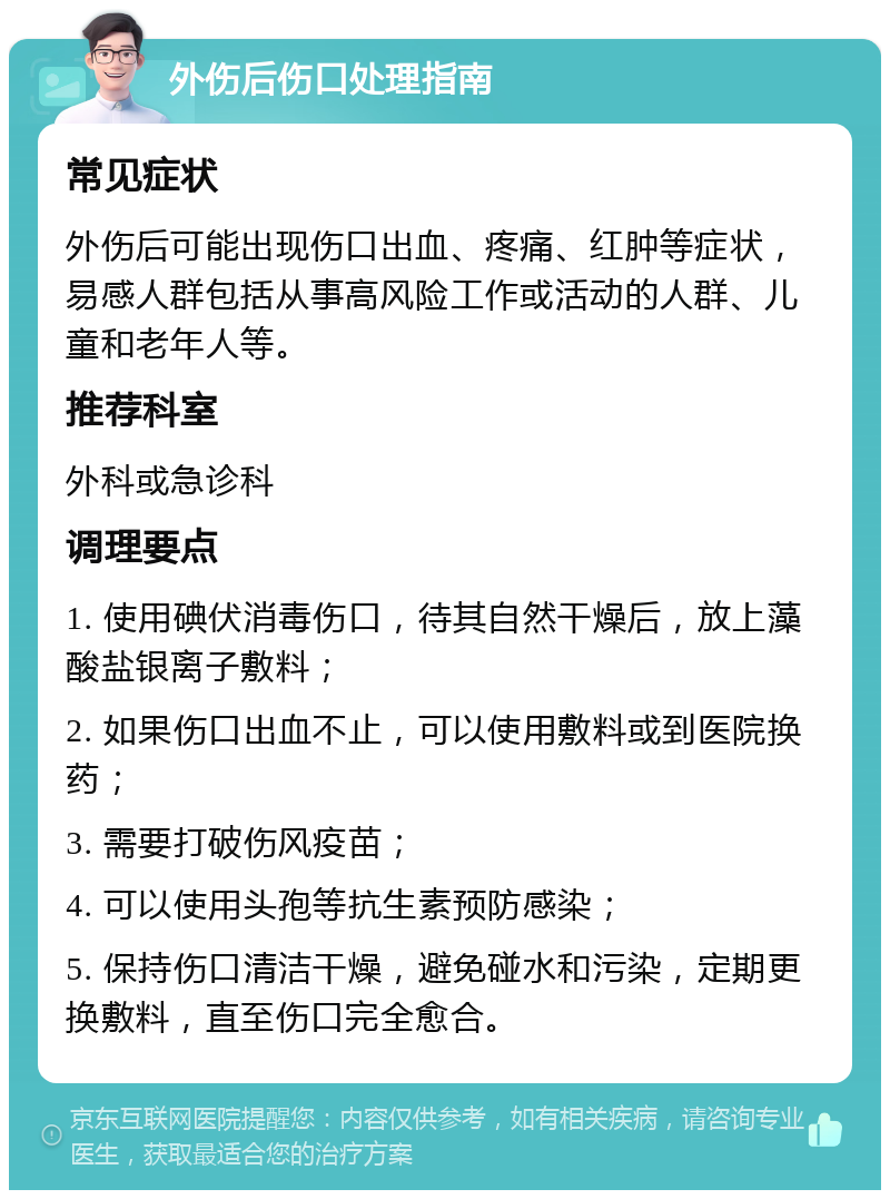 外伤后伤口处理指南 常见症状 外伤后可能出现伤口出血、疼痛、红肿等症状，易感人群包括从事高风险工作或活动的人群、儿童和老年人等。 推荐科室 外科或急诊科 调理要点 1. 使用碘伏消毒伤口，待其自然干燥后，放上藻酸盐银离子敷料； 2. 如果伤口出血不止，可以使用敷料或到医院换药； 3. 需要打破伤风疫苗； 4. 可以使用头孢等抗生素预防感染； 5. 保持伤口清洁干燥，避免碰水和污染，定期更换敷料，直至伤口完全愈合。