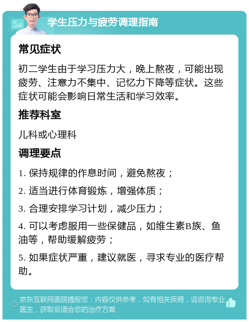 学生压力与疲劳调理指南 常见症状 初二学生由于学习压力大，晚上熬夜，可能出现疲劳、注意力不集中、记忆力下降等症状。这些症状可能会影响日常生活和学习效率。 推荐科室 儿科或心理科 调理要点 1. 保持规律的作息时间，避免熬夜； 2. 适当进行体育锻炼，增强体质； 3. 合理安排学习计划，减少压力； 4. 可以考虑服用一些保健品，如维生素B族、鱼油等，帮助缓解疲劳； 5. 如果症状严重，建议就医，寻求专业的医疗帮助。