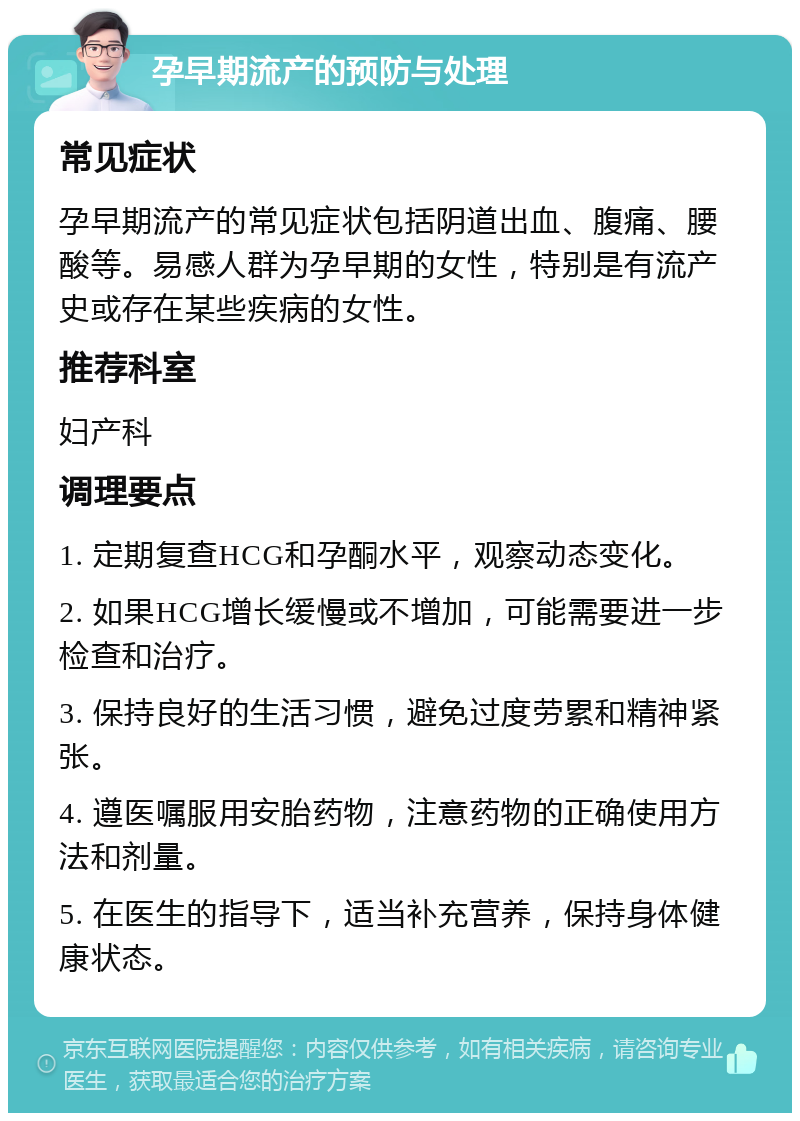 孕早期流产的预防与处理 常见症状 孕早期流产的常见症状包括阴道出血、腹痛、腰酸等。易感人群为孕早期的女性，特别是有流产史或存在某些疾病的女性。 推荐科室 妇产科 调理要点 1. 定期复查HCG和孕酮水平，观察动态变化。 2. 如果HCG增长缓慢或不增加，可能需要进一步检查和治疗。 3. 保持良好的生活习惯，避免过度劳累和精神紧张。 4. 遵医嘱服用安胎药物，注意药物的正确使用方法和剂量。 5. 在医生的指导下，适当补充营养，保持身体健康状态。