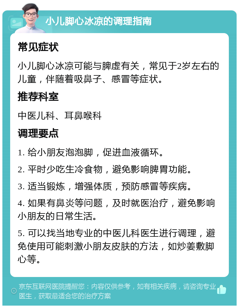 小儿脚心冰凉的调理指南 常见症状 小儿脚心冰凉可能与脾虚有关，常见于2岁左右的儿童，伴随着吸鼻子、感冒等症状。 推荐科室 中医儿科、耳鼻喉科 调理要点 1. 给小朋友泡泡脚，促进血液循环。 2. 平时少吃生冷食物，避免影响脾胃功能。 3. 适当锻炼，增强体质，预防感冒等疾病。 4. 如果有鼻炎等问题，及时就医治疗，避免影响小朋友的日常生活。 5. 可以找当地专业的中医儿科医生进行调理，避免使用可能刺激小朋友皮肤的方法，如炒姜敷脚心等。