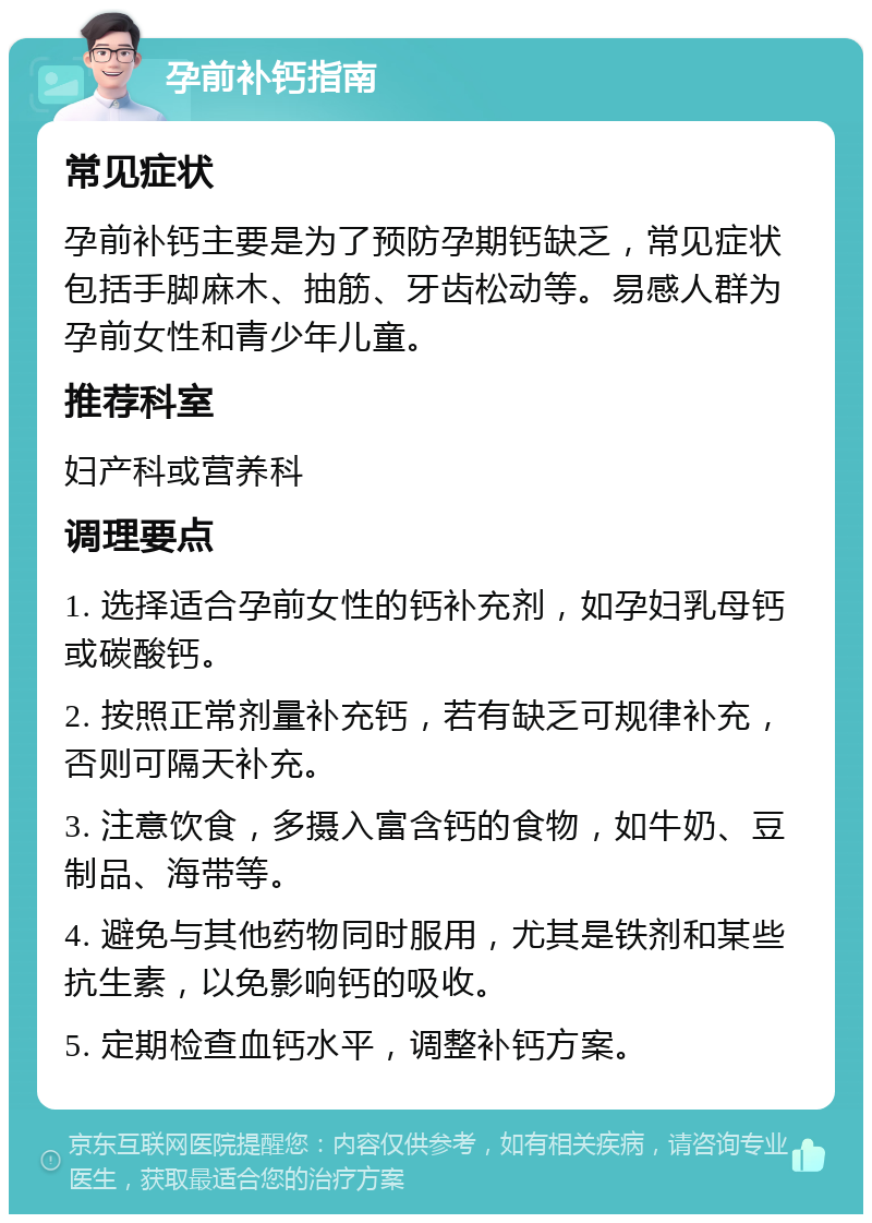 孕前补钙指南 常见症状 孕前补钙主要是为了预防孕期钙缺乏，常见症状包括手脚麻木、抽筋、牙齿松动等。易感人群为孕前女性和青少年儿童。 推荐科室 妇产科或营养科 调理要点 1. 选择适合孕前女性的钙补充剂，如孕妇乳母钙或碳酸钙。 2. 按照正常剂量补充钙，若有缺乏可规律补充，否则可隔天补充。 3. 注意饮食，多摄入富含钙的食物，如牛奶、豆制品、海带等。 4. 避免与其他药物同时服用，尤其是铁剂和某些抗生素，以免影响钙的吸收。 5. 定期检查血钙水平，调整补钙方案。