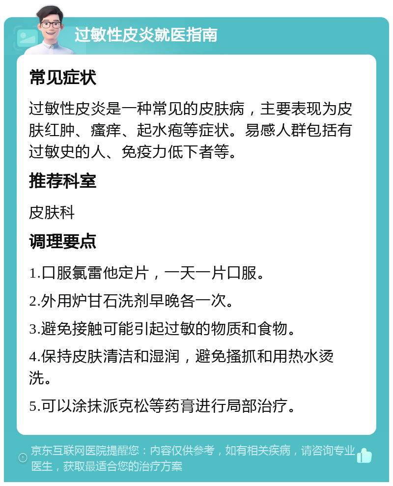 过敏性皮炎就医指南 常见症状 过敏性皮炎是一种常见的皮肤病，主要表现为皮肤红肿、瘙痒、起水疱等症状。易感人群包括有过敏史的人、免疫力低下者等。 推荐科室 皮肤科 调理要点 1.口服氯雷他定片，一天一片口服。 2.外用炉甘石洗剂早晚各一次。 3.避免接触可能引起过敏的物质和食物。 4.保持皮肤清洁和湿润，避免搔抓和用热水烫洗。 5.可以涂抹派克松等药膏进行局部治疗。