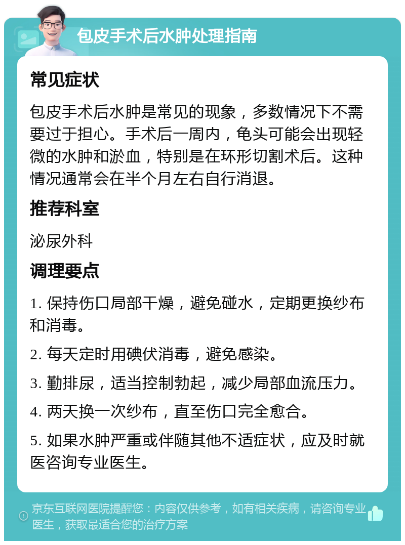 包皮手术后水肿处理指南 常见症状 包皮手术后水肿是常见的现象，多数情况下不需要过于担心。手术后一周内，龟头可能会出现轻微的水肿和淤血，特别是在环形切割术后。这种情况通常会在半个月左右自行消退。 推荐科室 泌尿外科 调理要点 1. 保持伤口局部干燥，避免碰水，定期更换纱布和消毒。 2. 每天定时用碘伏消毒，避免感染。 3. 勤排尿，适当控制勃起，减少局部血流压力。 4. 两天换一次纱布，直至伤口完全愈合。 5. 如果水肿严重或伴随其他不适症状，应及时就医咨询专业医生。