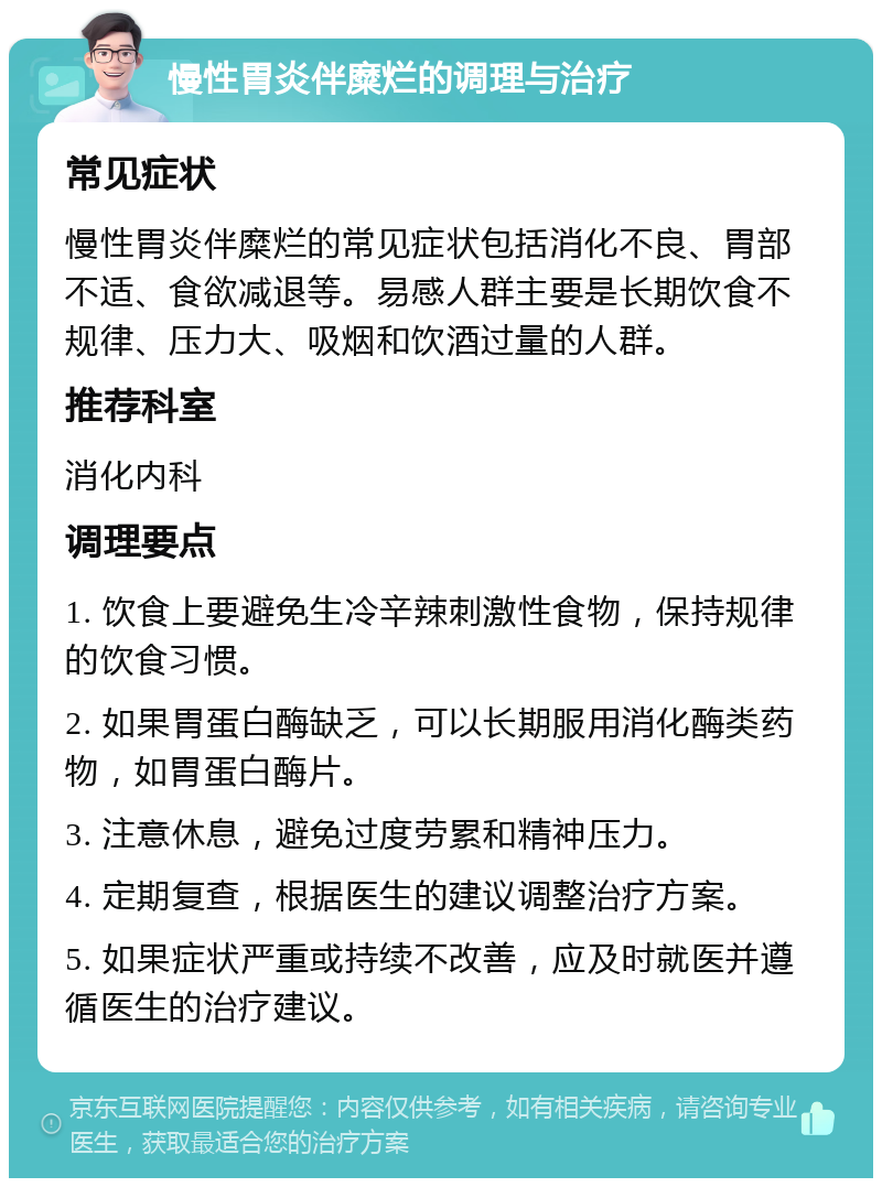 慢性胃炎伴糜烂的调理与治疗 常见症状 慢性胃炎伴糜烂的常见症状包括消化不良、胃部不适、食欲减退等。易感人群主要是长期饮食不规律、压力大、吸烟和饮酒过量的人群。 推荐科室 消化内科 调理要点 1. 饮食上要避免生冷辛辣刺激性食物，保持规律的饮食习惯。 2. 如果胃蛋白酶缺乏，可以长期服用消化酶类药物，如胃蛋白酶片。 3. 注意休息，避免过度劳累和精神压力。 4. 定期复查，根据医生的建议调整治疗方案。 5. 如果症状严重或持续不改善，应及时就医并遵循医生的治疗建议。