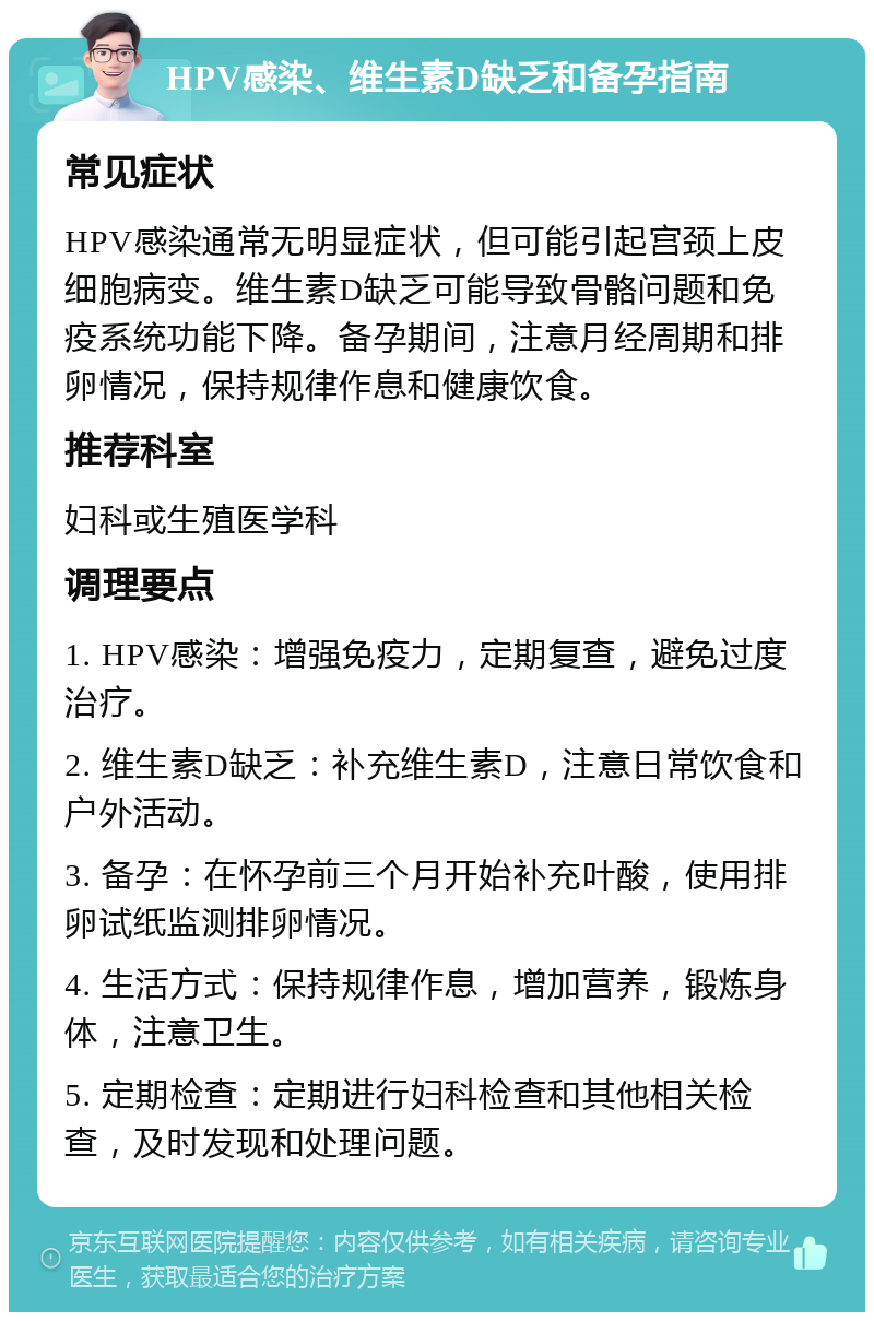 HPV感染、维生素D缺乏和备孕指南 常见症状 HPV感染通常无明显症状，但可能引起宫颈上皮细胞病变。维生素D缺乏可能导致骨骼问题和免疫系统功能下降。备孕期间，注意月经周期和排卵情况，保持规律作息和健康饮食。 推荐科室 妇科或生殖医学科 调理要点 1. HPV感染：增强免疫力，定期复查，避免过度治疗。 2. 维生素D缺乏：补充维生素D，注意日常饮食和户外活动。 3. 备孕：在怀孕前三个月开始补充叶酸，使用排卵试纸监测排卵情况。 4. 生活方式：保持规律作息，增加营养，锻炼身体，注意卫生。 5. 定期检查：定期进行妇科检查和其他相关检查，及时发现和处理问题。