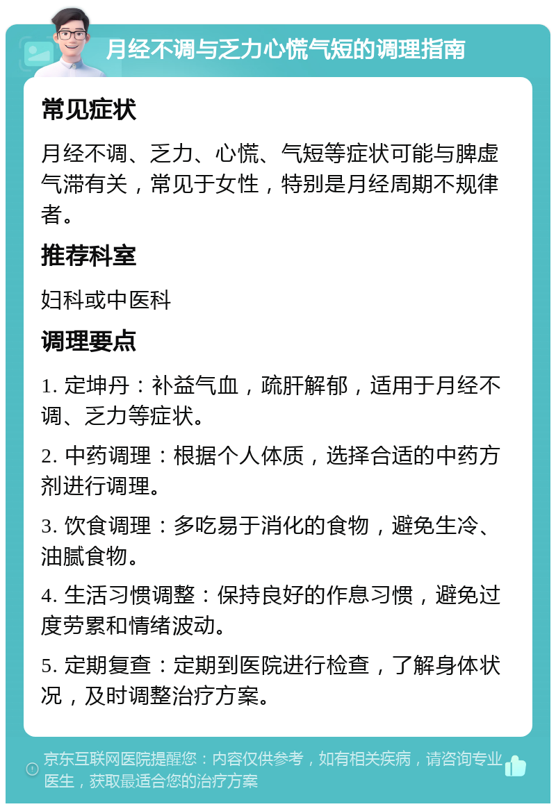 月经不调与乏力心慌气短的调理指南 常见症状 月经不调、乏力、心慌、气短等症状可能与脾虚气滞有关，常见于女性，特别是月经周期不规律者。 推荐科室 妇科或中医科 调理要点 1. 定坤丹：补益气血，疏肝解郁，适用于月经不调、乏力等症状。 2. 中药调理：根据个人体质，选择合适的中药方剂进行调理。 3. 饮食调理：多吃易于消化的食物，避免生冷、油腻食物。 4. 生活习惯调整：保持良好的作息习惯，避免过度劳累和情绪波动。 5. 定期复查：定期到医院进行检查，了解身体状况，及时调整治疗方案。