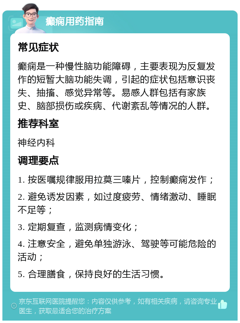 癫痫用药指南 常见症状 癫痫是一种慢性脑功能障碍，主要表现为反复发作的短暂大脑功能失调，引起的症状包括意识丧失、抽搐、感觉异常等。易感人群包括有家族史、脑部损伤或疾病、代谢紊乱等情况的人群。 推荐科室 神经内科 调理要点 1. 按医嘱规律服用拉莫三嗪片，控制癫痫发作； 2. 避免诱发因素，如过度疲劳、情绪激动、睡眠不足等； 3. 定期复查，监测病情变化； 4. 注意安全，避免单独游泳、驾驶等可能危险的活动； 5. 合理膳食，保持良好的生活习惯。