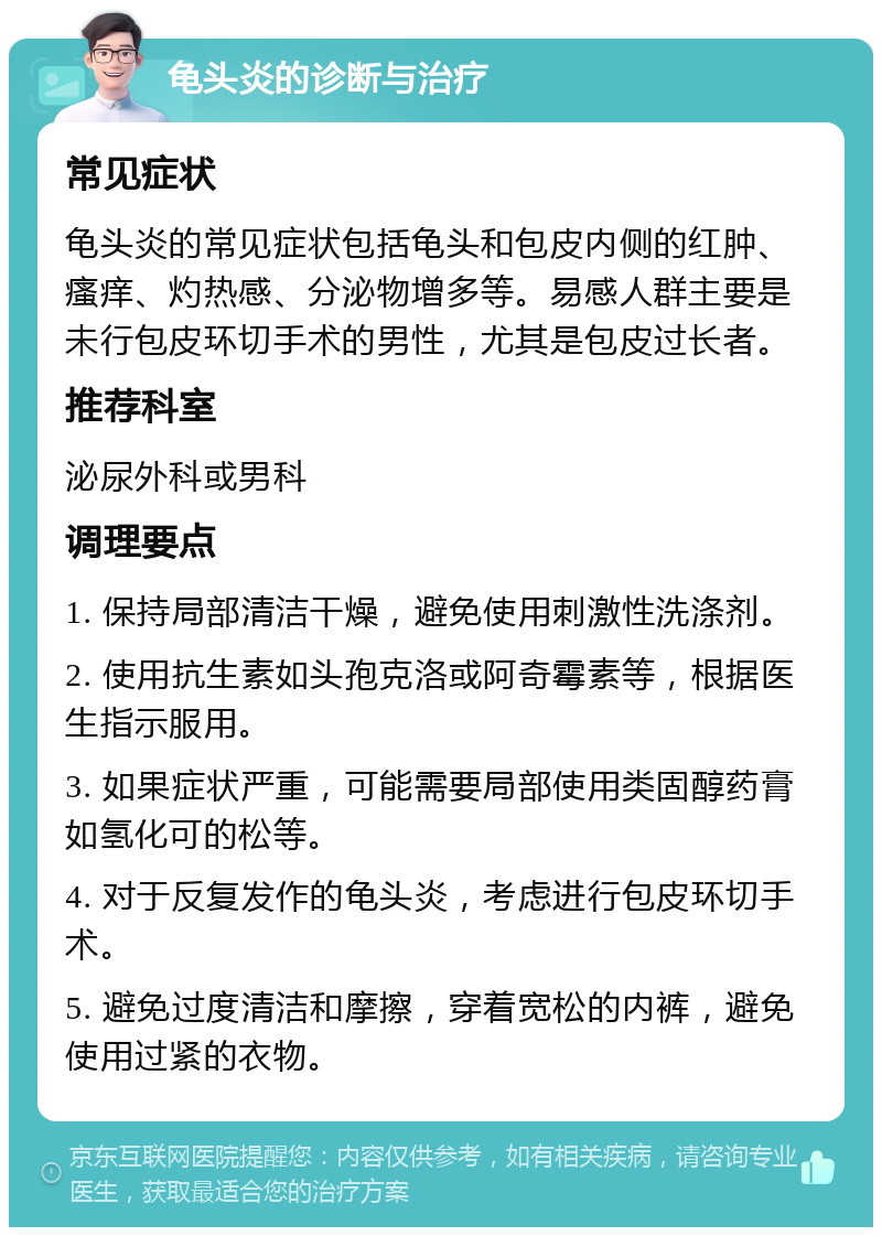 龟头炎的诊断与治疗 常见症状 龟头炎的常见症状包括龟头和包皮内侧的红肿、瘙痒、灼热感、分泌物增多等。易感人群主要是未行包皮环切手术的男性，尤其是包皮过长者。 推荐科室 泌尿外科或男科 调理要点 1. 保持局部清洁干燥，避免使用刺激性洗涤剂。 2. 使用抗生素如头孢克洛或阿奇霉素等，根据医生指示服用。 3. 如果症状严重，可能需要局部使用类固醇药膏如氢化可的松等。 4. 对于反复发作的龟头炎，考虑进行包皮环切手术。 5. 避免过度清洁和摩擦，穿着宽松的内裤，避免使用过紧的衣物。