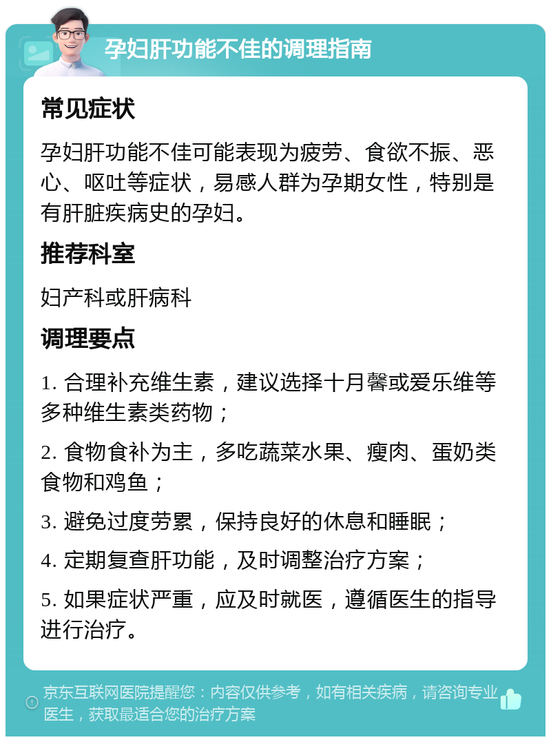 孕妇肝功能不佳的调理指南 常见症状 孕妇肝功能不佳可能表现为疲劳、食欲不振、恶心、呕吐等症状，易感人群为孕期女性，特别是有肝脏疾病史的孕妇。 推荐科室 妇产科或肝病科 调理要点 1. 合理补充维生素，建议选择十月馨或爱乐维等多种维生素类药物； 2. 食物食补为主，多吃蔬菜水果、瘦肉、蛋奶类食物和鸡鱼； 3. 避免过度劳累，保持良好的休息和睡眠； 4. 定期复查肝功能，及时调整治疗方案； 5. 如果症状严重，应及时就医，遵循医生的指导进行治疗。