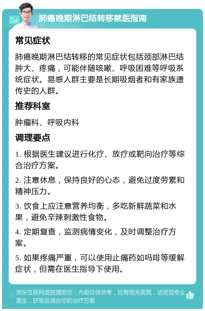 肺癌晚期淋巴结转移就医指南 常见症状 肺癌晚期淋巴结转移的常见症状包括颈部淋巴结肿大、疼痛，可能伴随咳嗽、呼吸困难等呼吸系统症状。易感人群主要是长期吸烟者和有家族遗传史的人群。 推荐科室 肿瘤科、呼吸内科 调理要点 1. 根据医生建议进行化疗、放疗或靶向治疗等综合治疗方案。 2. 注意休息，保持良好的心态，避免过度劳累和精神压力。 3. 饮食上应注意营养均衡，多吃新鲜蔬菜和水果，避免辛辣刺激性食物。 4. 定期复查，监测病情变化，及时调整治疗方案。 5. 如果疼痛严重，可以使用止痛药如吗啡等缓解症状，但需在医生指导下使用。