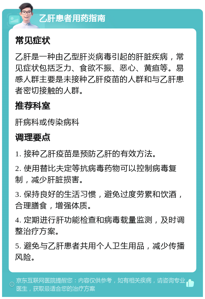 乙肝患者用药指南 常见症状 乙肝是一种由乙型肝炎病毒引起的肝脏疾病，常见症状包括乏力、食欲不振、恶心、黄疸等。易感人群主要是未接种乙肝疫苗的人群和与乙肝患者密切接触的人群。 推荐科室 肝病科或传染病科 调理要点 1. 接种乙肝疫苗是预防乙肝的有效方法。 2. 使用替比夫定等抗病毒药物可以控制病毒复制，减少肝脏损害。 3. 保持良好的生活习惯，避免过度劳累和饮酒，合理膳食，增强体质。 4. 定期进行肝功能检查和病毒载量监测，及时调整治疗方案。 5. 避免与乙肝患者共用个人卫生用品，减少传播风险。