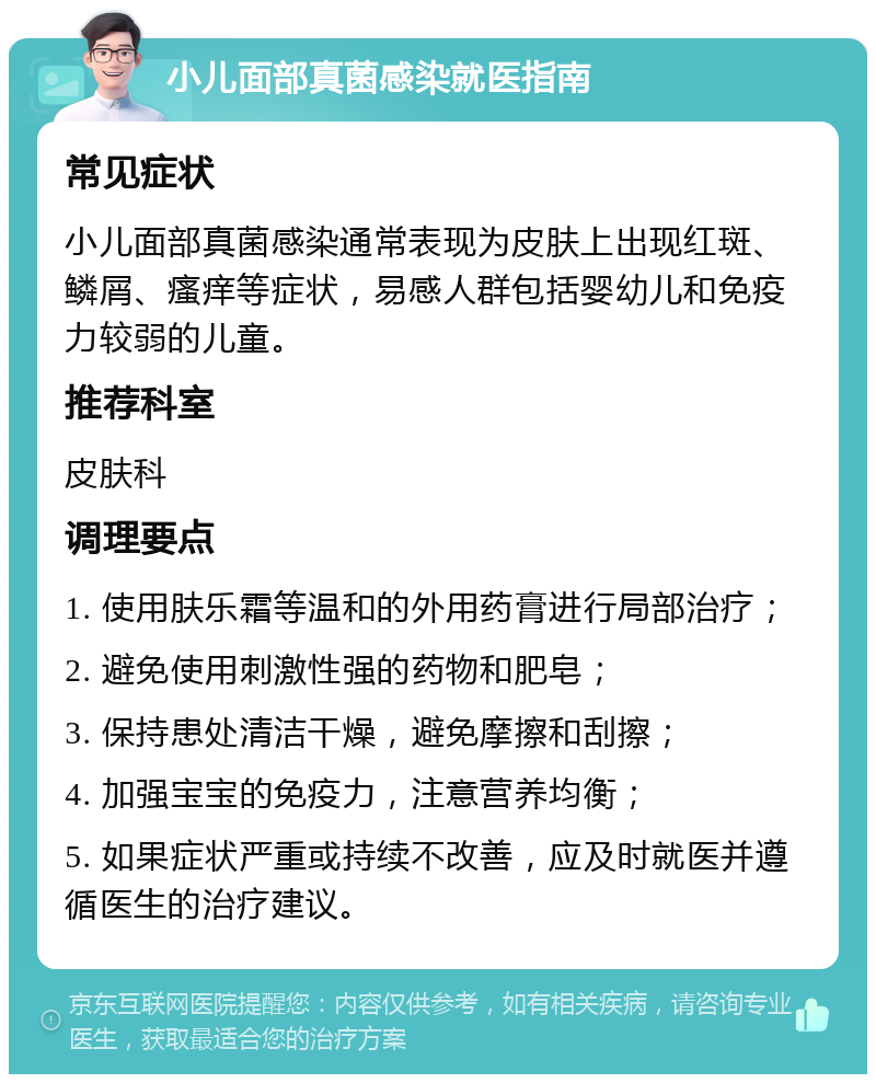 小儿面部真菌感染就医指南 常见症状 小儿面部真菌感染通常表现为皮肤上出现红斑、鳞屑、瘙痒等症状，易感人群包括婴幼儿和免疫力较弱的儿童。 推荐科室 皮肤科 调理要点 1. 使用肤乐霜等温和的外用药膏进行局部治疗； 2. 避免使用刺激性强的药物和肥皂； 3. 保持患处清洁干燥，避免摩擦和刮擦； 4. 加强宝宝的免疫力，注意营养均衡； 5. 如果症状严重或持续不改善，应及时就医并遵循医生的治疗建议。