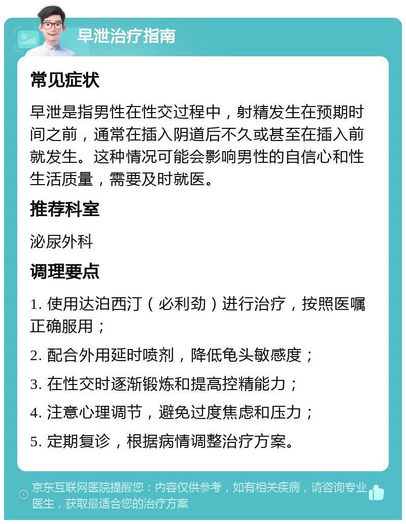 早泄治疗指南 常见症状 早泄是指男性在性交过程中，射精发生在预期时间之前，通常在插入阴道后不久或甚至在插入前就发生。这种情况可能会影响男性的自信心和性生活质量，需要及时就医。 推荐科室 泌尿外科 调理要点 1. 使用达泊西汀（必利劲）进行治疗，按照医嘱正确服用； 2. 配合外用延时喷剂，降低龟头敏感度； 3. 在性交时逐渐锻炼和提高控精能力； 4. 注意心理调节，避免过度焦虑和压力； 5. 定期复诊，根据病情调整治疗方案。