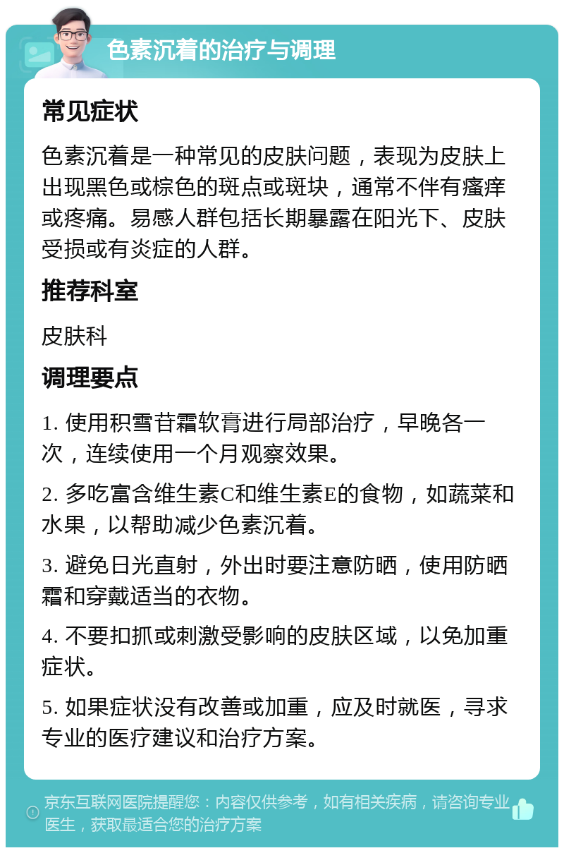 色素沉着的治疗与调理 常见症状 色素沉着是一种常见的皮肤问题，表现为皮肤上出现黑色或棕色的斑点或斑块，通常不伴有瘙痒或疼痛。易感人群包括长期暴露在阳光下、皮肤受损或有炎症的人群。 推荐科室 皮肤科 调理要点 1. 使用积雪苷霜软膏进行局部治疗，早晚各一次，连续使用一个月观察效果。 2. 多吃富含维生素C和维生素E的食物，如蔬菜和水果，以帮助减少色素沉着。 3. 避免日光直射，外出时要注意防晒，使用防晒霜和穿戴适当的衣物。 4. 不要扣抓或刺激受影响的皮肤区域，以免加重症状。 5. 如果症状没有改善或加重，应及时就医，寻求专业的医疗建议和治疗方案。