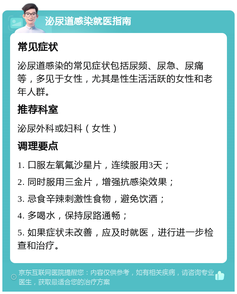 泌尿道感染就医指南 常见症状 泌尿道感染的常见症状包括尿频、尿急、尿痛等，多见于女性，尤其是性生活活跃的女性和老年人群。 推荐科室 泌尿外科或妇科（女性） 调理要点 1. 口服左氧氟沙星片，连续服用3天； 2. 同时服用三金片，增强抗感染效果； 3. 忌食辛辣刺激性食物，避免饮酒； 4. 多喝水，保持尿路通畅； 5. 如果症状未改善，应及时就医，进行进一步检查和治疗。