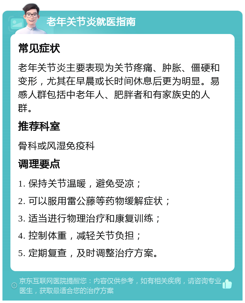 老年关节炎就医指南 常见症状 老年关节炎主要表现为关节疼痛、肿胀、僵硬和变形，尤其在早晨或长时间休息后更为明显。易感人群包括中老年人、肥胖者和有家族史的人群。 推荐科室 骨科或风湿免疫科 调理要点 1. 保持关节温暖，避免受凉； 2. 可以服用雷公藤等药物缓解症状； 3. 适当进行物理治疗和康复训练； 4. 控制体重，减轻关节负担； 5. 定期复查，及时调整治疗方案。