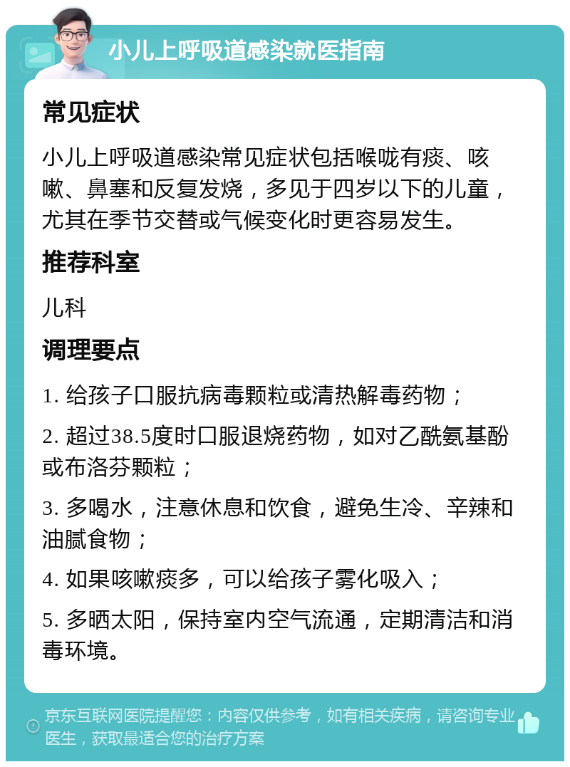 小儿上呼吸道感染就医指南 常见症状 小儿上呼吸道感染常见症状包括喉咙有痰、咳嗽、鼻塞和反复发烧，多见于四岁以下的儿童，尤其在季节交替或气候变化时更容易发生。 推荐科室 儿科 调理要点 1. 给孩子口服抗病毒颗粒或清热解毒药物； 2. 超过38.5度时口服退烧药物，如对乙酰氨基酚或布洛芬颗粒； 3. 多喝水，注意休息和饮食，避免生冷、辛辣和油腻食物； 4. 如果咳嗽痰多，可以给孩子雾化吸入； 5. 多晒太阳，保持室内空气流通，定期清洁和消毒环境。