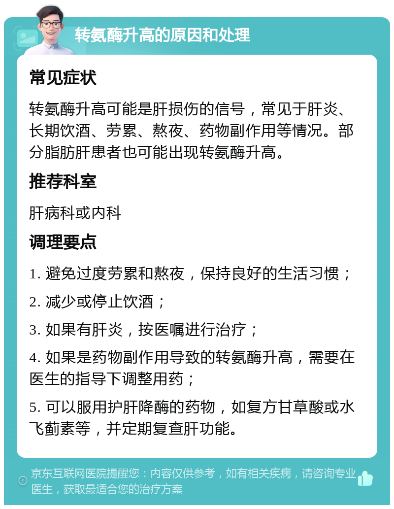 转氨酶升高的原因和处理 常见症状 转氨酶升高可能是肝损伤的信号，常见于肝炎、长期饮酒、劳累、熬夜、药物副作用等情况。部分脂肪肝患者也可能出现转氨酶升高。 推荐科室 肝病科或内科 调理要点 1. 避免过度劳累和熬夜，保持良好的生活习惯； 2. 减少或停止饮酒； 3. 如果有肝炎，按医嘱进行治疗； 4. 如果是药物副作用导致的转氨酶升高，需要在医生的指导下调整用药； 5. 可以服用护肝降酶的药物，如复方甘草酸或水飞蓟素等，并定期复查肝功能。