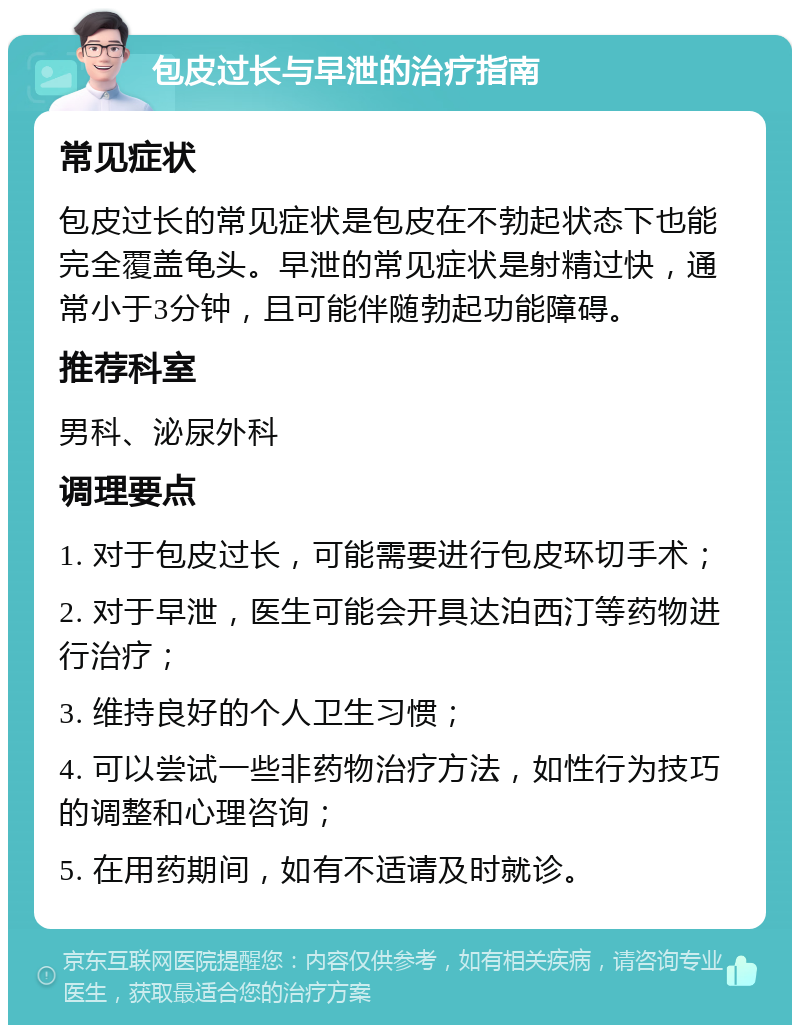 包皮过长与早泄的治疗指南 常见症状 包皮过长的常见症状是包皮在不勃起状态下也能完全覆盖龟头。早泄的常见症状是射精过快，通常小于3分钟，且可能伴随勃起功能障碍。 推荐科室 男科、泌尿外科 调理要点 1. 对于包皮过长，可能需要进行包皮环切手术； 2. 对于早泄，医生可能会开具达泊西汀等药物进行治疗； 3. 维持良好的个人卫生习惯； 4. 可以尝试一些非药物治疗方法，如性行为技巧的调整和心理咨询； 5. 在用药期间，如有不适请及时就诊。