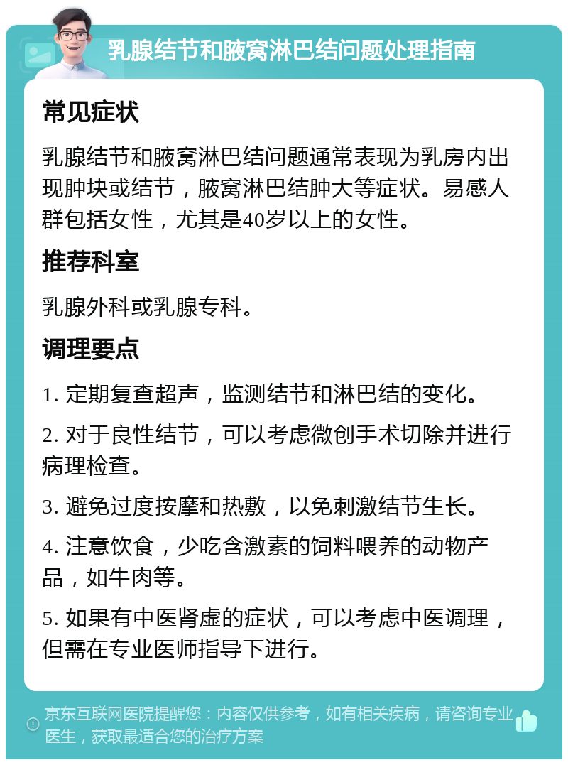 乳腺结节和腋窝淋巴结问题处理指南 常见症状 乳腺结节和腋窝淋巴结问题通常表现为乳房内出现肿块或结节，腋窝淋巴结肿大等症状。易感人群包括女性，尤其是40岁以上的女性。 推荐科室 乳腺外科或乳腺专科。 调理要点 1. 定期复查超声，监测结节和淋巴结的变化。 2. 对于良性结节，可以考虑微创手术切除并进行病理检查。 3. 避免过度按摩和热敷，以免刺激结节生长。 4. 注意饮食，少吃含激素的饲料喂养的动物产品，如牛肉等。 5. 如果有中医肾虚的症状，可以考虑中医调理，但需在专业医师指导下进行。