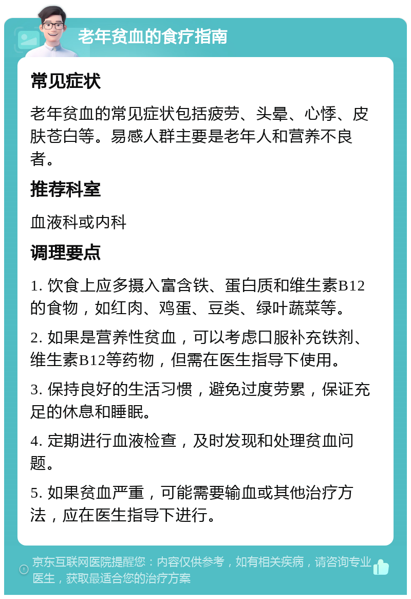 老年贫血的食疗指南 常见症状 老年贫血的常见症状包括疲劳、头晕、心悸、皮肤苍白等。易感人群主要是老年人和营养不良者。 推荐科室 血液科或内科 调理要点 1. 饮食上应多摄入富含铁、蛋白质和维生素B12的食物，如红肉、鸡蛋、豆类、绿叶蔬菜等。 2. 如果是营养性贫血，可以考虑口服补充铁剂、维生素B12等药物，但需在医生指导下使用。 3. 保持良好的生活习惯，避免过度劳累，保证充足的休息和睡眠。 4. 定期进行血液检查，及时发现和处理贫血问题。 5. 如果贫血严重，可能需要输血或其他治疗方法，应在医生指导下进行。