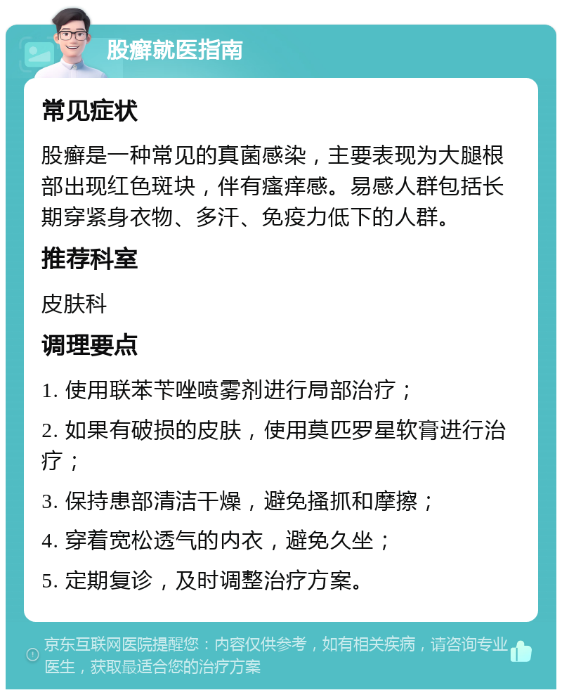 股癣就医指南 常见症状 股癣是一种常见的真菌感染，主要表现为大腿根部出现红色斑块，伴有瘙痒感。易感人群包括长期穿紧身衣物、多汗、免疫力低下的人群。 推荐科室 皮肤科 调理要点 1. 使用联苯苄唑喷雾剂进行局部治疗； 2. 如果有破损的皮肤，使用莫匹罗星软膏进行治疗； 3. 保持患部清洁干燥，避免搔抓和摩擦； 4. 穿着宽松透气的内衣，避免久坐； 5. 定期复诊，及时调整治疗方案。