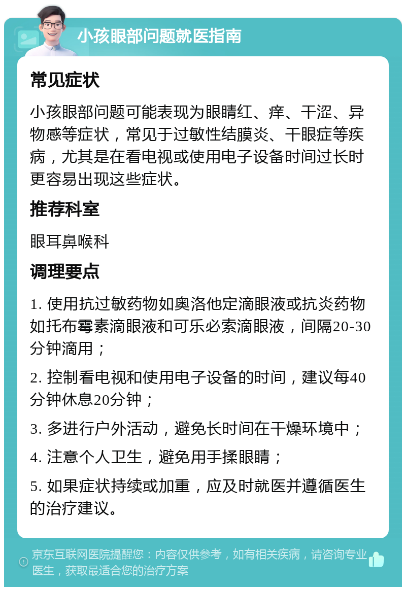 小孩眼部问题就医指南 常见症状 小孩眼部问题可能表现为眼睛红、痒、干涩、异物感等症状，常见于过敏性结膜炎、干眼症等疾病，尤其是在看电视或使用电子设备时间过长时更容易出现这些症状。 推荐科室 眼耳鼻喉科 调理要点 1. 使用抗过敏药物如奥洛他定滴眼液或抗炎药物如托布霉素滴眼液和可乐必索滴眼液，间隔20-30分钟滴用； 2. 控制看电视和使用电子设备的时间，建议每40分钟休息20分钟； 3. 多进行户外活动，避免长时间在干燥环境中； 4. 注意个人卫生，避免用手揉眼睛； 5. 如果症状持续或加重，应及时就医并遵循医生的治疗建议。