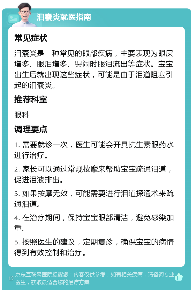 泪囊炎就医指南 常见症状 泪囊炎是一种常见的眼部疾病，主要表现为眼屎增多、眼泪增多、哭闹时眼泪流出等症状。宝宝出生后就出现这些症状，可能是由于泪道阻塞引起的泪囊炎。 推荐科室 眼科 调理要点 1. 需要就诊一次，医生可能会开具抗生素眼药水进行治疗。 2. 家长可以通过常规按摩来帮助宝宝疏通泪道，促进泪液排出。 3. 如果按摩无效，可能需要进行泪道探通术来疏通泪道。 4. 在治疗期间，保持宝宝眼部清洁，避免感染加重。 5. 按照医生的建议，定期复诊，确保宝宝的病情得到有效控制和治疗。