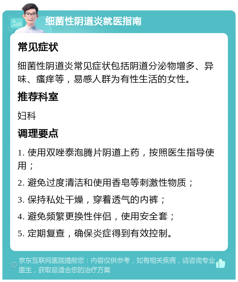 细菌性阴道炎就医指南 常见症状 细菌性阴道炎常见症状包括阴道分泌物增多、异味、瘙痒等，易感人群为有性生活的女性。 推荐科室 妇科 调理要点 1. 使用双唑泰泡腾片阴道上药，按照医生指导使用； 2. 避免过度清洁和使用香皂等刺激性物质； 3. 保持私处干燥，穿着透气的内裤； 4. 避免频繁更换性伴侣，使用安全套； 5. 定期复查，确保炎症得到有效控制。